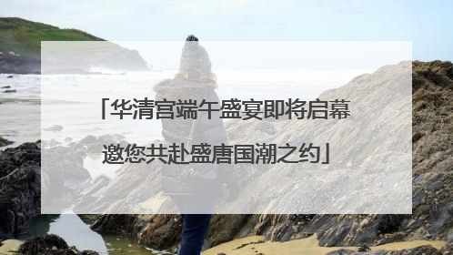 华清宫端午盛宴即将启幕 邀您共赴盛唐国潮之约