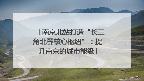 南京北站打造“长三角北翼核心枢纽”：提升南京的城市能级