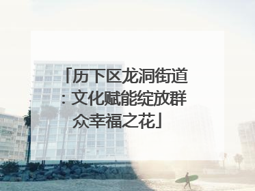 历下区龙洞街道：文化赋能绽放群众幸福之花
