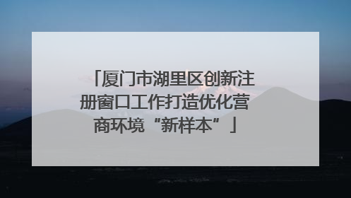 厦门市湖里区创新注册窗口工作打造优化营商环境“新样本”
