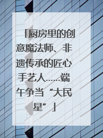 厨房里的创意魔法师、非遗传承的匠心手艺人……端午争当“大民星”