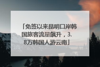 免签以来昆明口岸韩国旅客流量飙升，3.8万韩国人游云南