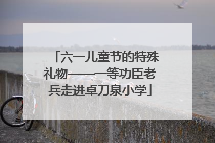 六一儿童节的特殊礼物——一等功臣老兵走进卓刀泉小学