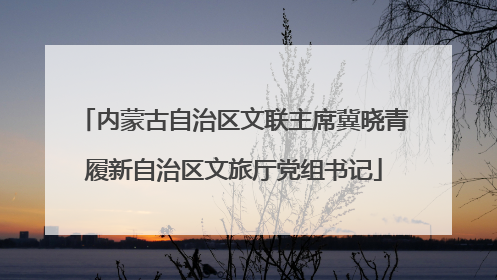 内蒙古自治区文联主席冀晓青履新自治区文旅厅党组书记