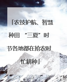 农技护航、智慧种田 “三夏”时节各地都在抢农时 忙耕种