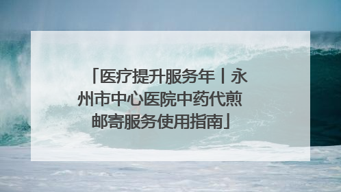 医疗提升服务年丨永州市中心医院中药代煎邮寄服务使用指南