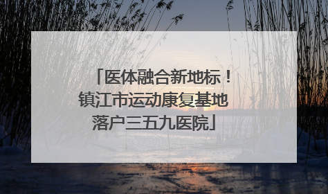 医体融合新地标！镇江市运动康复基地落户三五九医院