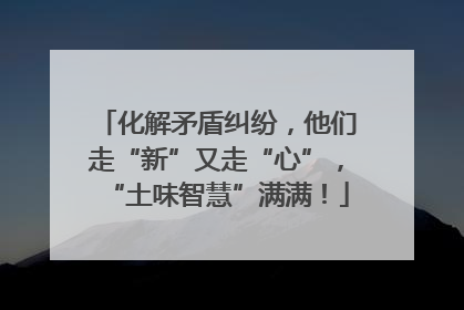 化解矛盾纠纷，他们走“新”又走“心”，“土味智慧”满满！