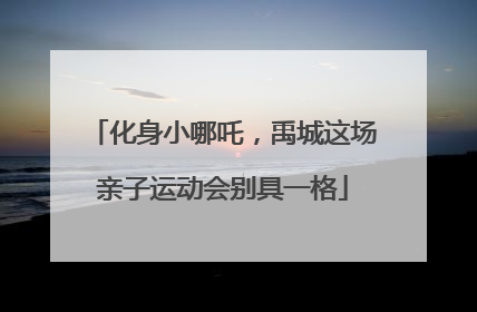 化身小哪吒，禹城这场亲子运动会别具一格
