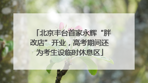 北京丰台首家永辉“胖改店”开业，高考期间还为考生设临时休息区