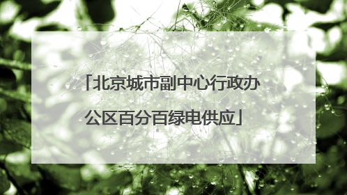 北京城市副中心行政办公区百分百绿电供应