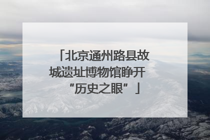 北京通州路县故城遗址博物馆睁开“历史之眼”