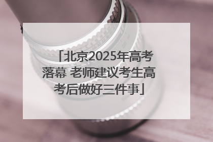 北京2025年高考落幕 老师建议考生高考后做好三件事
