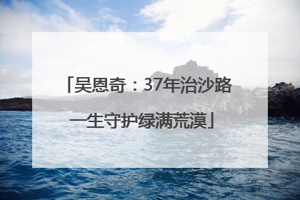吴恩奇：37年治沙路 一生守护绿满荒漠