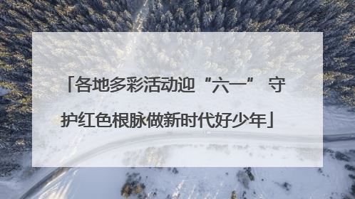 各地多彩活动迎“六一” 守护红色根脉做新时代好少年