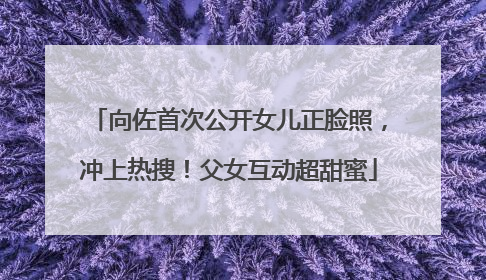向佐首次公开女儿正脸照，冲上热搜！父女互动超甜蜜