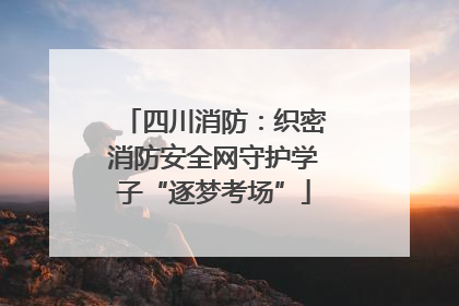 四川消防：织密消防安全网守护学子“逐梦考场”