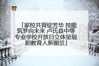 家校共育绽芳华 技能筑梦向未来 卢氏县中等专业学校开放日立体呈现职教育人新图景