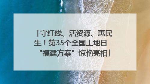 守红线、活资源、惠民生！第35个全国土地日“福建方案”惊艳亮相
