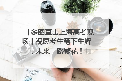 多图直击上海高考现场丨祝愿考生笔下生辉，未来一路繁花！