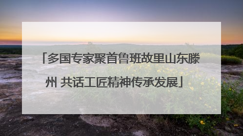 多国专家聚首鲁班故里山东滕州 共话工匠精神传承发展
