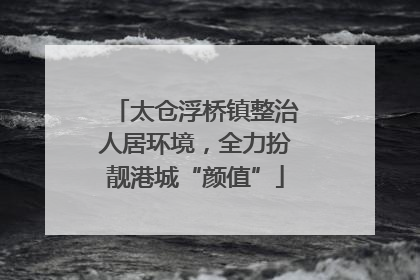 太仓浮桥镇整治人居环境，全力扮靓港城“颜值”