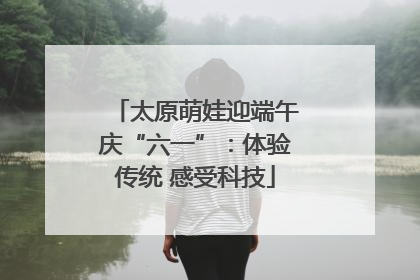 太原萌娃迎端午庆“六一”：体验传统 感受科技