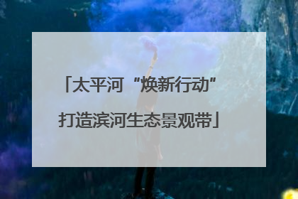 太平河“焕新行动” 打造滨河生态景观带