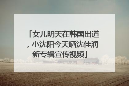 女儿明天在韩国出道，小沈阳今天晒沈佳润新专辑宣传视频