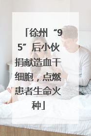 徐州“95”后小伙捐献造血干细胞,点燃患者生命火种