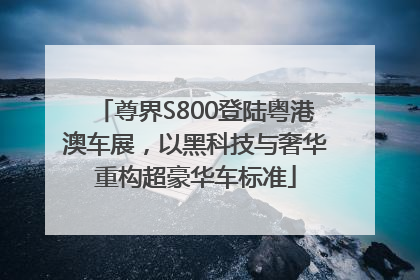 尊界S800登陆粤港澳车展，以黑科技与奢华重构超豪华车标准