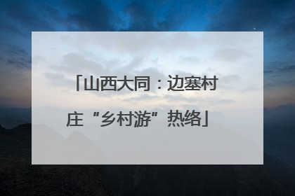 山西大同：边塞村庄“乡村游”热络