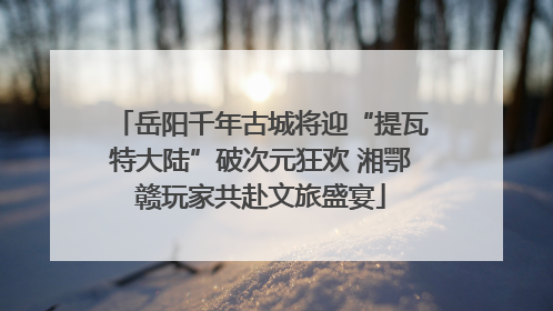 岳阳千年古城将迎“提瓦特大陆”破次元狂欢 湘鄂赣玩家共赴文旅盛宴