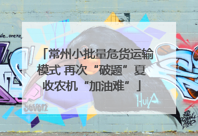 常州小批量危货运输模式 再次“破题”夏收农机“加油难”