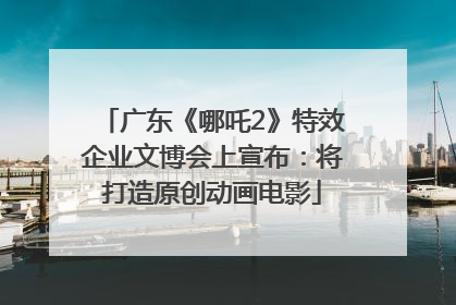 广东《哪吒2》特效企业文博会上宣布：将打造原创动画电影
