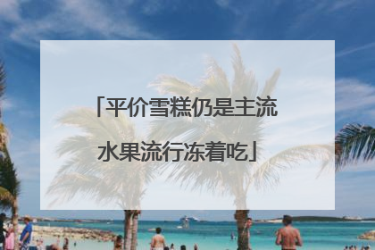 平价雪糕仍是主流 水果流行冻着吃