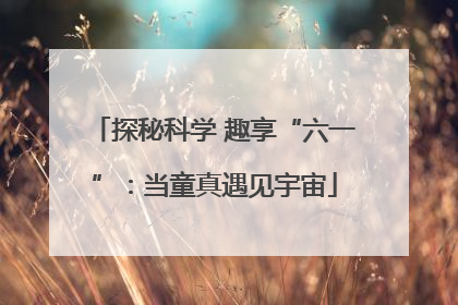探秘科学 趣享“六一”：当童真遇见宇宙