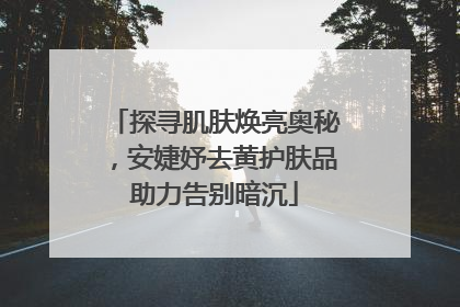 探寻肌肤焕亮奥秘，安婕妤去黄护肤品助力告别暗沉