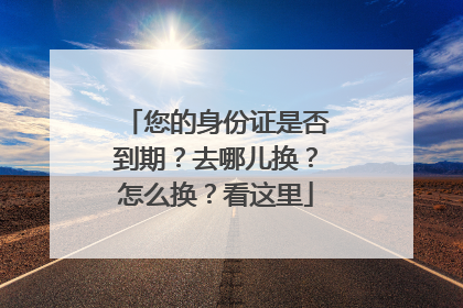 您的身份证是否到期？去哪儿换？怎么换？看这里
