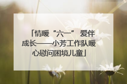 情暖“六一” 爱伴成长——小芳工作队暖心慰问困境儿童