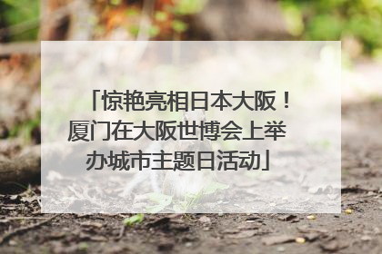 惊艳亮相日本大阪！厦门在大阪世博会上举办城市主题日活动