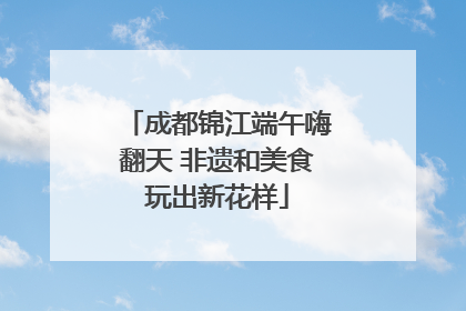 成都锦江端午嗨翻天 非遗和美食玩出新花样