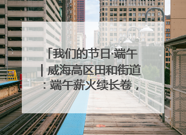 我们的节日·端午｜威海高区田和街道：端午薪火续长卷，邻里馨香聚暖流