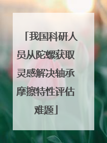 我国科研人员从陀螺获取灵感解决轴承摩擦特性评估难题