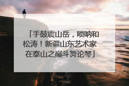 手鼓震山岳，唢呐和松涛！新疆山东艺术家在泰山之巅斗舞论琴