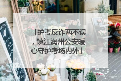 护考反诈两不误，镇江润州公安暖心守护考场内外