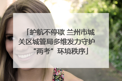 护航不停歇 兰州市城关区城管局多维发力守护“两考”环境秩序