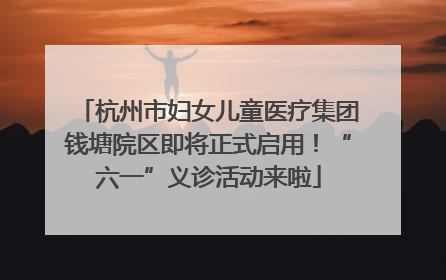 杭州市妇女儿童医疗集团钱塘院区即将正式启用！“六一”义诊活动来啦