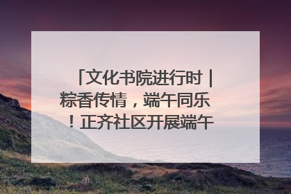 文化书院进行时｜粽香传情，端午同乐！正齐社区开展端午包粽子大赛