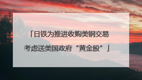 日铁为推进收购美钢交易 考虑送美国政府“黄金股”